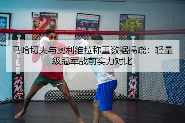 马哈切夫与奥利维拉称重数据揭晓：轻量级冠军战前实力对比