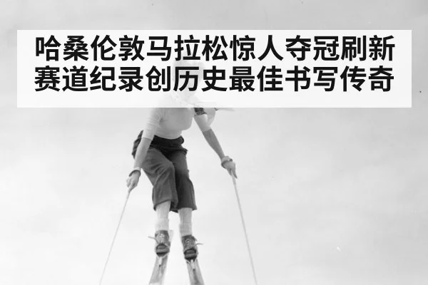 哈桑伦敦马拉松惊人夺冠刷新赛道纪录创历史最佳书写传奇